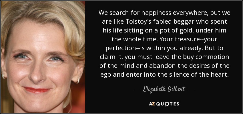 We search for happiness everywhere, but we are like Tolstoy's fabled beggar who spent his life sitting on a pot of gold, under him the whole time. Your treasure--your perfection--is within you already. But to claim it, you must leave the buy commotion of the mind and abandon the desires of the ego and enter into the silence of the heart. - Elizabeth Gilbert