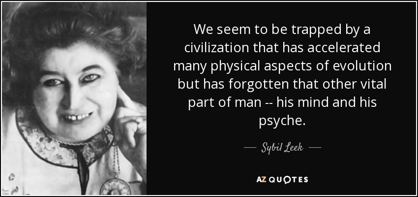 We seem to be trapped by a civilization that has accelerated many physical aspects of evolution but has forgotten that other vital part of man -- his mind and his psyche. - Sybil Leek