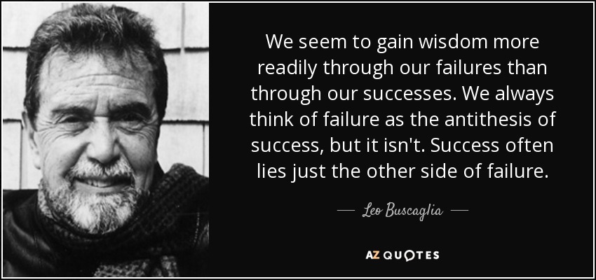 We seem to gain wisdom more readily through our failures than through our successes. We always think of failure as the antithesis of success, but it isn't. Success often lies just the other side of failure. - Leo Buscaglia