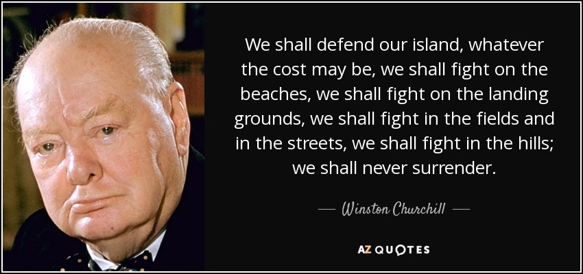 We shall defend our island, whatever the cost may be, we shall fight on the beaches, we shall fight on the landing grounds, we shall fight in the fields and in the streets, we shall fight in the hills; we shall never surrender. - Winston Churchill