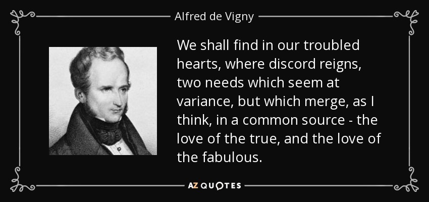 We shall find in our troubled hearts, where discord reigns, two needs which seem at variance, but which merge, as I think, in a common source - the love of the true, and the love of the fabulous. - Alfred de Vigny