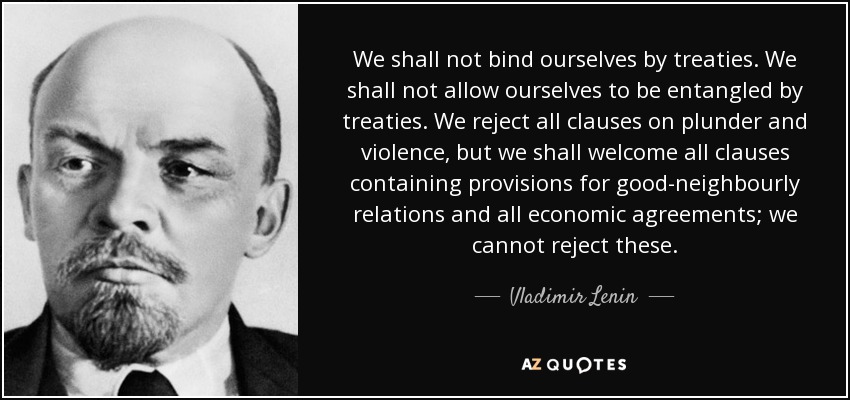 We shall not bind ourselves by treaties. We shall not allow ourselves to be entangled by treaties. We reject all clauses on plunder and violence, but we shall welcome all clauses containing provisions for good-neighbourly relations and all economic agreements; we cannot reject these. - Vladimir Lenin