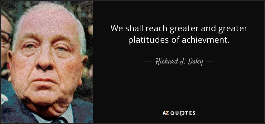 We shall reach greater and greater platitudes of achievment. - Richard J. Daley