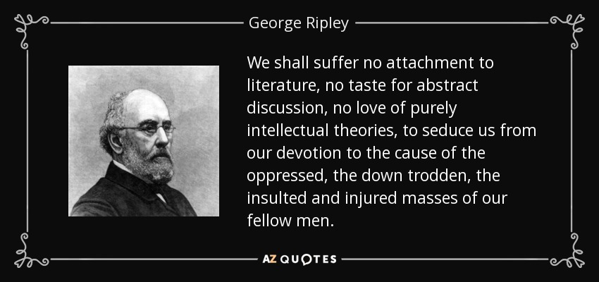 We shall suffer no attachment to literature, no taste for abstract discussion, no love of purely intellectual theories, to seduce us from our devotion to the cause of the oppressed, the down trodden, the insulted and injured masses of our fellow men. - George Ripley