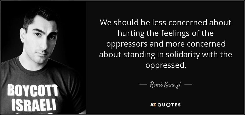 We should be less concerned about hurting the feelings of the oppressors and more concerned about standing in solidarity with the oppressed. - Remi Kanazi