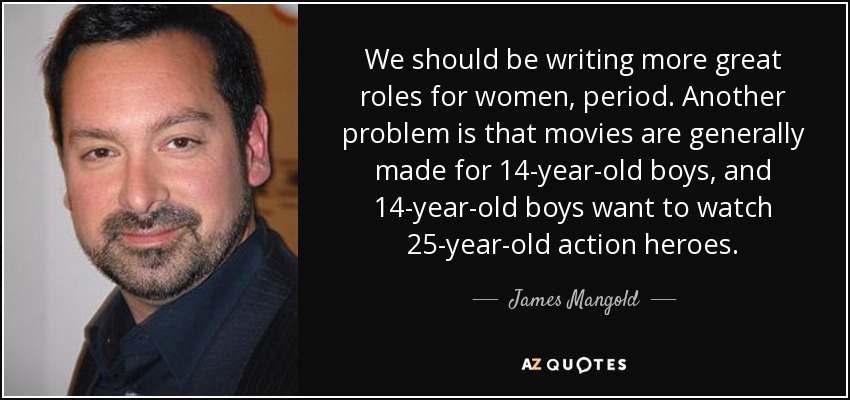 We should be writing more great roles for women, period. Another problem is that movies are generally made for 14-year-old boys, and 14-year-old boys want to watch 25-year-old action heroes. - James Mangold