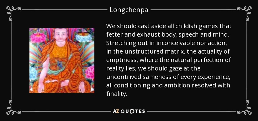 We should cast aside all childish games that fetter and exhaust body, speech and mind. Stretching out in inconceivable nonaction, in the unstructured matrix, the actuality of emptiness, where the natural perfection of reality lies, we should gaze at the uncontrived sameness of every experience, all conditioning and ambition resolved with finality. - Longchenpa