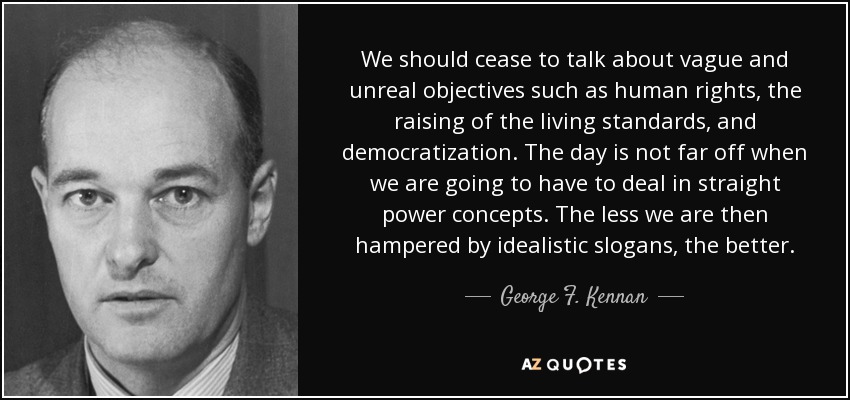 Deberíamos dejar de hablar de objetivos vagos e irreales como los derechos humanos, la elevación del nivel de vida y la democratización. No está lejos el día en que tengamos que tratar directamente con conceptos de poder. Cuanto menos nos obstaculicen los eslóganes idealistas, mejor. - George F. Kennan