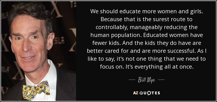 We should educate more women and girls. Because that is the surest route to controllably, manageably reducing the human population. Educated women have fewer kids. And the kids they do have are better cared for and are more successful. As I like to say, it's not one thing that we need to focus on. It's everything all at once. - Bill Nye