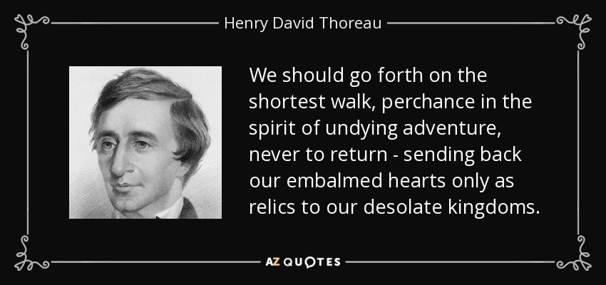 Deberíamos emprender el camino más corto, tal vez con el espíritu de una aventura eterna, para no regresar jamás, enviando de vuelta nuestros corazones embalsamados sólo como reliquias a nuestros reinos desolados. - Henry David Thoreau