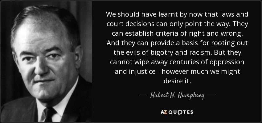 We should have learnt by now that laws and court decisions can only point the way. They can establish criteria of right and wrong. And they can provide a basis for rooting out the evils of bigotry and racism. But they cannot wipe away centuries of oppression and injustice - however much we might desire it. - Hubert H. Humphrey