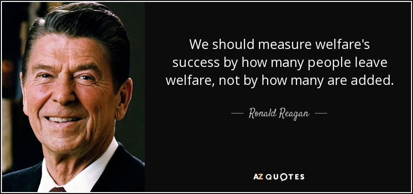 We should measure welfare's success by how many people leave welfare, not by how many are added. - Ronald Reagan
