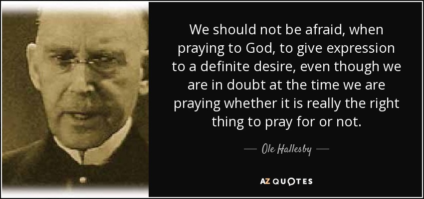 We should not be afraid, when praying to God, to give expression to a definite desire, even though we are in doubt at the time we are praying whether it is really the right thing to pray for or not. - Ole Hallesby