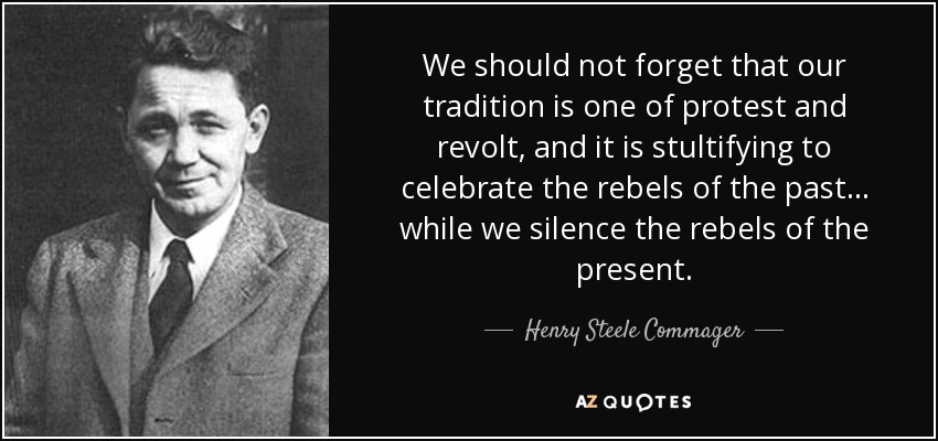 We should not forget that our tradition is one of protest and revolt, and it is stultifying to celebrate the rebels of the past ... while we silence the rebels of the present. - Henry Steele Commager