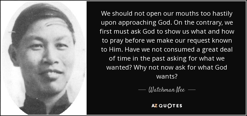 We should not open our mouths too hastily upon approaching God. On the contrary, we first must ask God to show us what and how to pray before we make our request known to Him. Have we not consumed a great deal of time in the past asking for what we wanted? Why not now ask for what God wants? - Watchman Nee