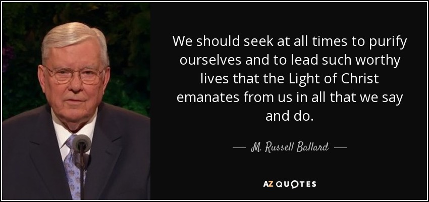 We should seek at all times to purify ourselves and to lead such worthy lives that the Light of Christ emanates from us in all that we say and do. - M. Russell Ballard