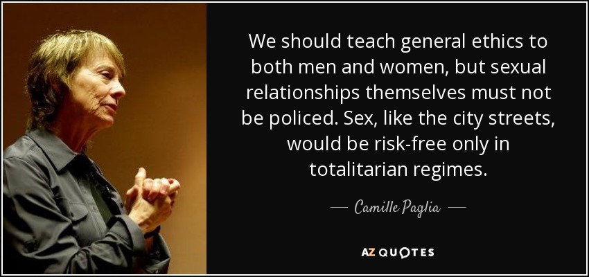 Debemos enseñar ética general tanto a hombres como a mujeres, pero las relaciones sexuales en sí no deben ser vigiladas. El sexo, como las calles de la ciudad, sólo estaría libre de riesgos en los regímenes totalitarios. - Camille Paglia