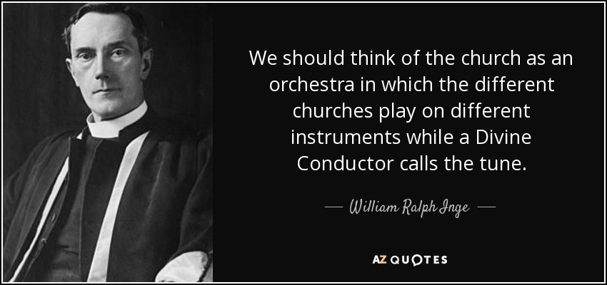 We should think of the church as an orchestra in which the different churches play on different instruments while a Divine Conductor calls the tune. - William Ralph Inge