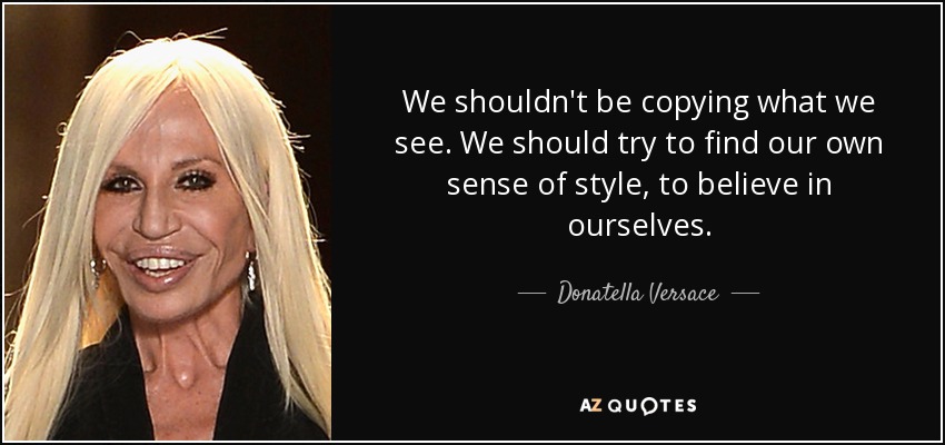 We shouldn't be copying what we see. We should try to find our own sense of style, to believe in ourselves. - Donatella Versace