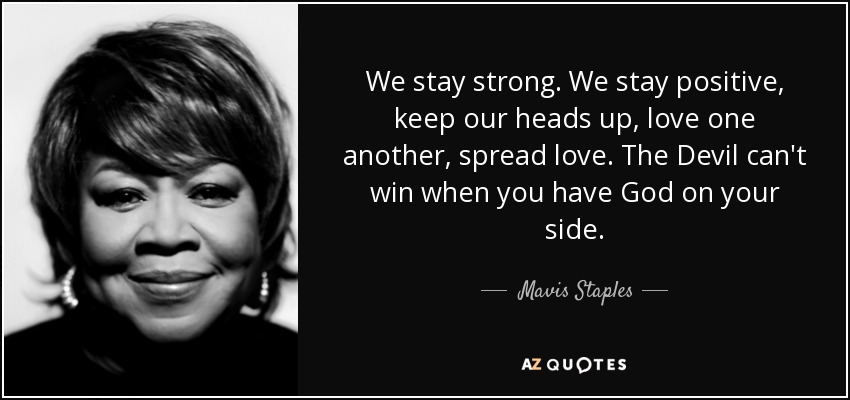 We stay strong. We stay positive, keep our heads up, love one another, spread love. The Devil can't win when you have God on your side. - Mavis Staples