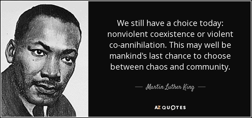 We still have a choice today: nonviolent coexistence or violent co-annihilation. This may well be mankind's last chance to choose between chaos and community. - Martin Luther King, Jr.