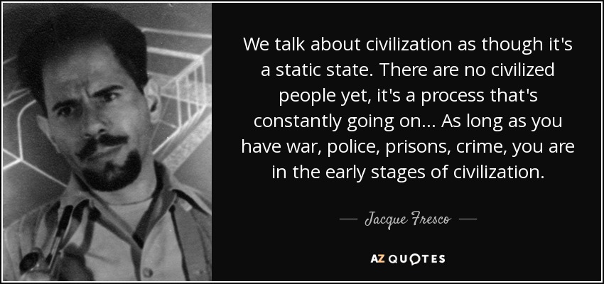 We talk about civilization as though it's a static state. There are no civilized people yet, it's a process that's constantly going on... As long as you have war, police, prisons, crime, you are in the early stages of civilization. - Jacque Fresco