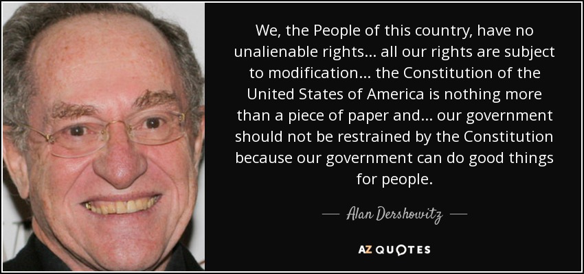 We, the People of this country, have no unalienable rights... all our rights are subject to modification... the Constitution of the United States of America is nothing more than a piece of paper and... our government should not be restrained by the Constitution because our government can do good things for people. - Alan Dershowitz