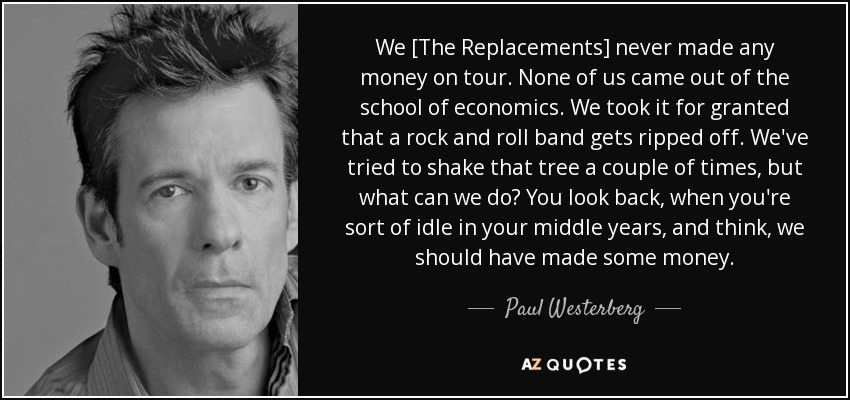 We [The Replacements] never made any money on tour. None of us came out of the school of economics. We took it for granted that a rock and roll band gets ripped off. We've tried to shake that tree a couple of times, but what can we do? You look back, when you're sort of idle in your middle years, and think, we should have made some money. - Paul Westerberg