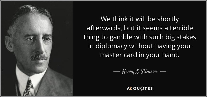 We think it will be shortly afterwards, but it seems a terrible thing to gamble with such big stakes in diplomacy without having your master card in your hand. - Henry L. Stimson