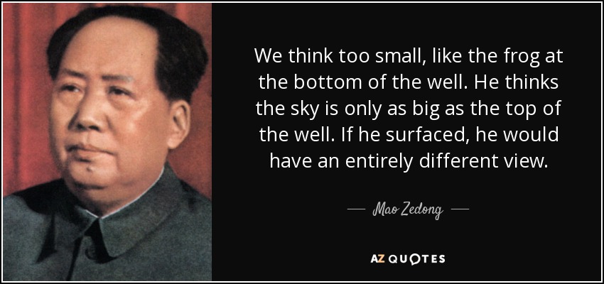 We think too small, like the frog at the bottom of the well. He thinks the sky is only as big as the top of the well. If he surfaced, he would have an entirely different view. - Mao Zedong