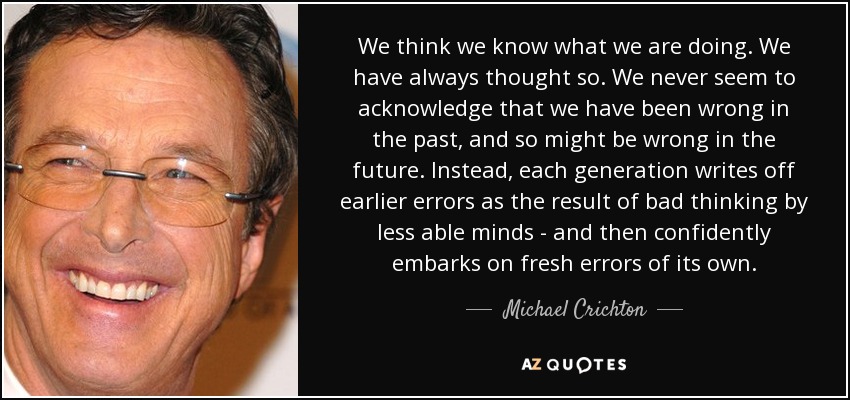 We think we know what we are doing. We have always thought so. We never seem to acknowledge that we have been wrong in the past, and so might be wrong in the future. Instead, each generation writes off earlier errors as the result of bad thinking by less able minds - and then confidently embarks on fresh errors of its own. - Michael Crichton