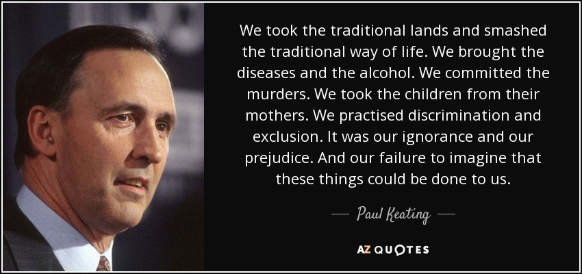 We took the traditional lands and smashed the traditional way of life. We brought the diseases and the alcohol. We committed the murders. We took the children from their mothers. We practised discrimination and exclusion. It was our ignorance and our prejudice. And our failure to imagine that these things could be done to us. - Paul Keating