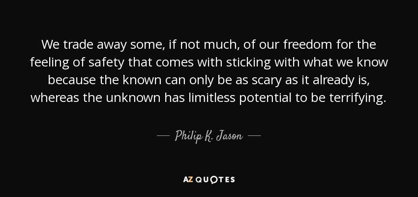 We trade away some, if not much, of our freedom for the feeling of safety that comes with sticking with what we know because the known can only be as scary as it already is, whereas the unknown has limitless potential to be terrifying. - Philip K. Jason