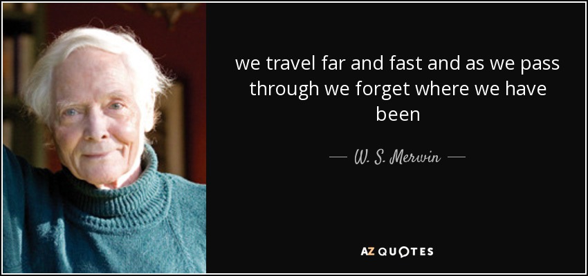 we travel far and fast and as we pass through we forget where we have been - W. S. Merwin