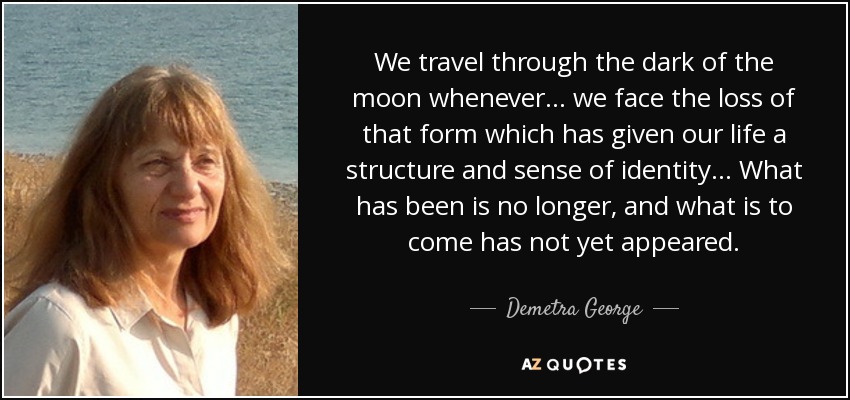 We travel through the dark of the moon whenever… we face the loss of that form which has given our life a structure and sense of identity… What has been is no longer, and what is to come has not yet appeared. - Demetra George