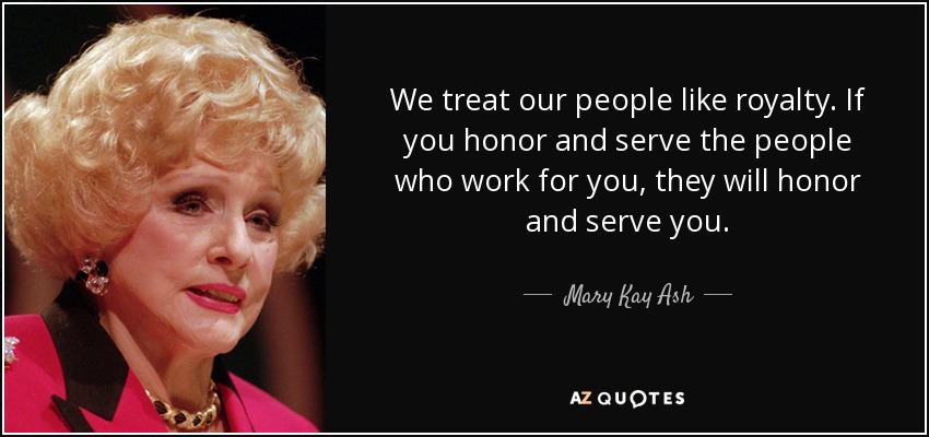 We treat our people like royalty. If you honor and serve the people who work for you, they will honor and serve you. - Mary Kay Ash
