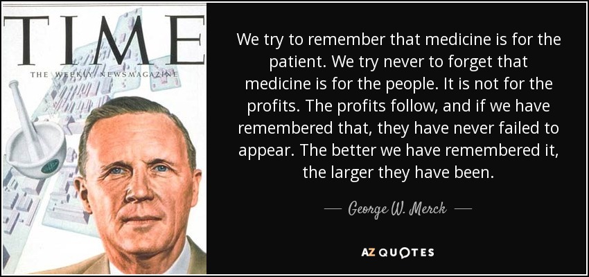 We try to remember that medicine is for the patient. We try never to forget that medicine is for the people. It is not for the profits. The profits follow, and if we have remembered that, they have never failed to appear. The better we have remembered it, the larger they have been. - George W. Merck