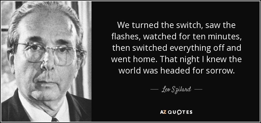 We turned the switch, saw the flashes, watched for ten minutes, then switched everything off and went home. That night I knew the world was headed for sorrow. - Leo Szilard