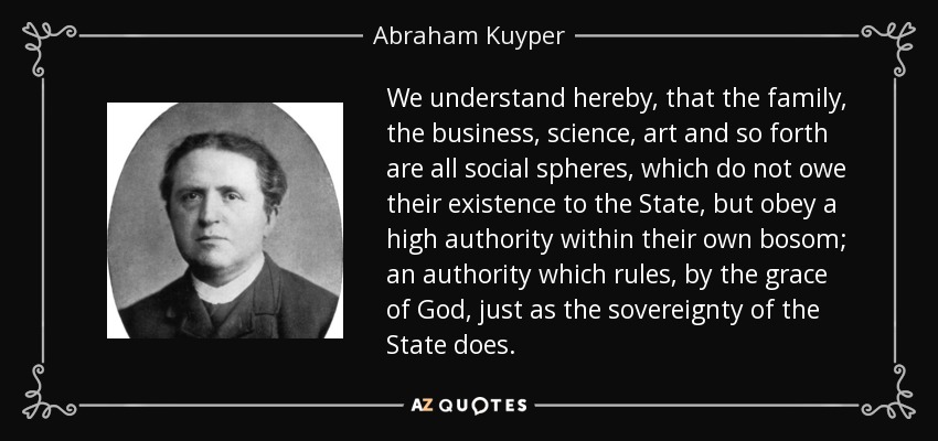 We understand hereby, that the family, the business, science, art and so forth are all social spheres, which do not owe their existence to the State, but obey a high authority within their own bosom; an authority which rules, by the grace of God, just as the sovereignty of the State does. - Abraham Kuyper