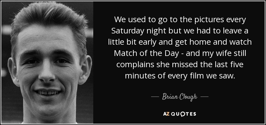 Solíamos ir al cine todos los sábados por la noche, pero teníamos que irnos un poco antes para volver a casa y ver Match of the Day, y mi mujer todavía se queja de que se perdió los últimos cinco minutos de todas las películas que vimos. - Brian Clough