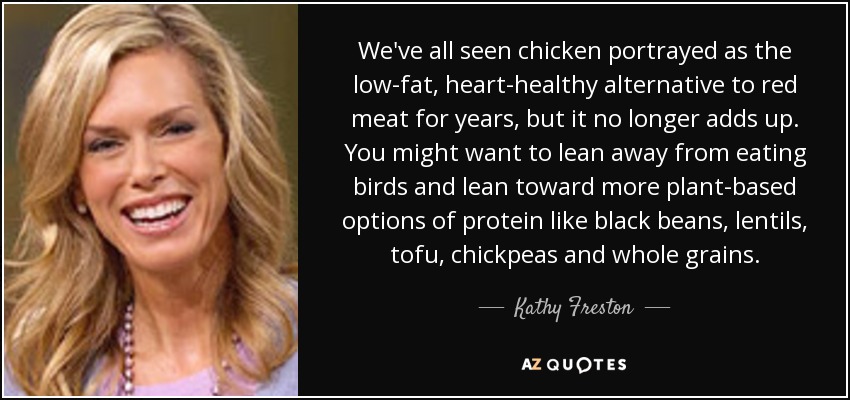 We've all seen chicken portrayed as the low-fat, heart-healthy alternative to red meat for years, but it no longer adds up. You might want to lean away from eating birds and lean toward more plant-based options of protein like black beans, lentils, tofu, chickpeas and whole grains. - Kathy Freston