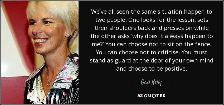 We’ve all seen the same situation happen to two people. One looks for the lesson, sets their shoulders back and presses on while the other asks ‘why does it always happen to me?’ You can choose not to sit on the fence. You can choose not to criticise. You must stand as guard at the door of your own mind and choose to be positive. - Gail Kelly