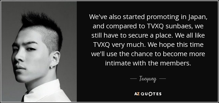 We've also started promoting in Japan, and compared to TVXQ sunbaes, we still have to secure a place. We all like TVXQ very much. We hope this time we'll use the chance to become more intimate with the members. - Taeyang