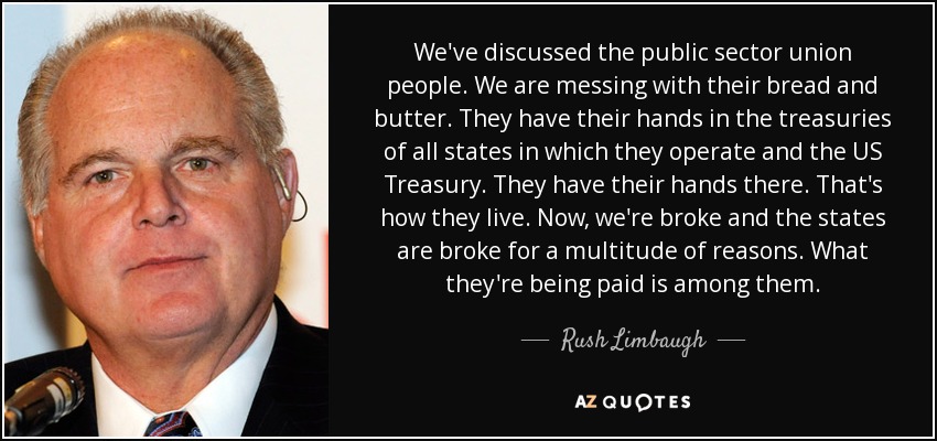 We've discussed the public sector union people. We are messing with their bread and butter. They have their hands in the treasuries of all states in which they operate and the US Treasury. They have their hands there. That's how they live. Now, we're broke and the states are broke for a multitude of reasons. What they're being paid is among them. - Rush Limbaugh