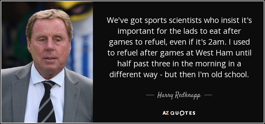 We've got sports scientists who insist it's important for the lads to eat after games to refuel, even if it's 2am. I used to refuel after games at West Ham until half past three in the morning in a different way - but then I'm old school. - Harry Redknapp