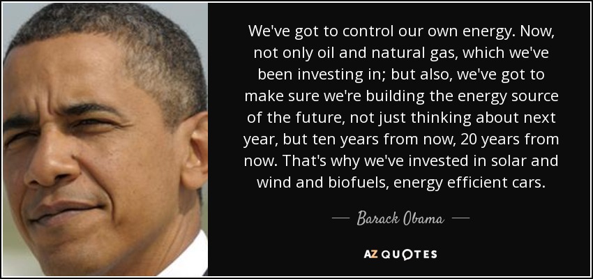 Tenemos que controlar nuestra propia energía. Ahora, no solo el petróleo y el gas natural, en los que hemos estado invirtiendo; también tenemos que asegurarnos de que estamos construyendo la fuente de energía del futuro, no solo pensando en el año que viene, sino dentro de diez o veinte años. Por eso hemos invertido en energía solar, eólica, biocombustibles y coches energéticamente eficientes. - Barack Obama