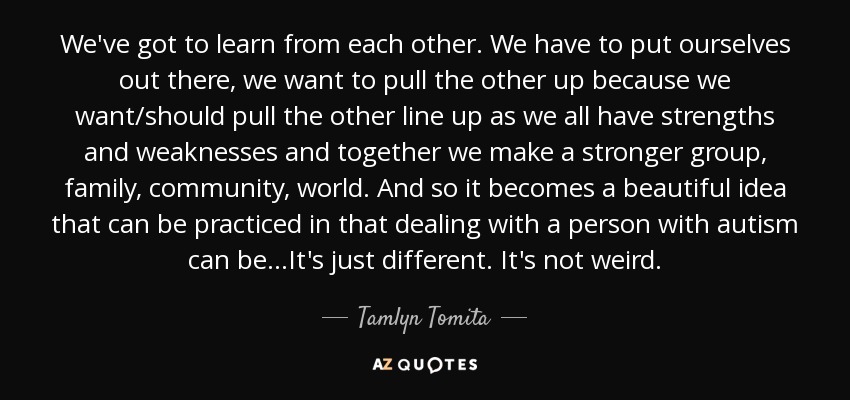 We've got to learn from each other. We have to put ourselves out there, we want to pull the other up because we want/should pull the other line up as we all have strengths and weaknesses and together we make a stronger group, family, community, world. And so it becomes a beautiful idea that can be practiced in that dealing with a person with autism can be...It's just different. It's not weird. - Tamlyn Tomita