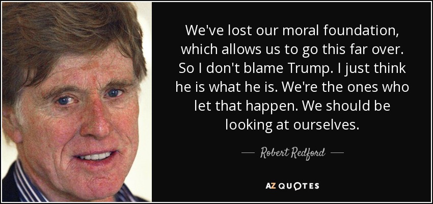 We've lost our moral foundation, which allows us to go this far over. So I don't blame Trump. I just think he is what he is. We're the ones who let that happen. We should be looking at ourselves. - Robert Redford