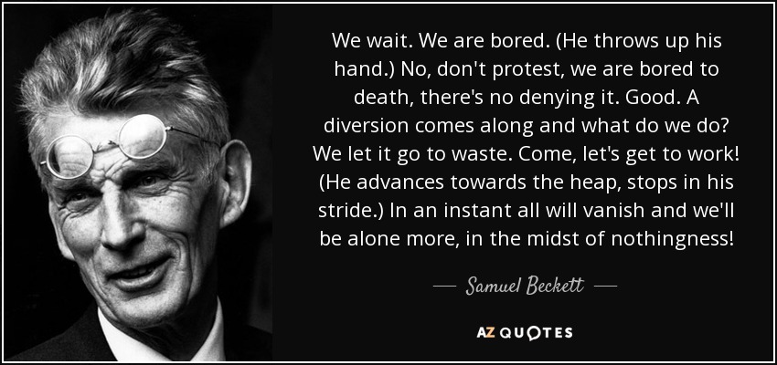 We wait. We are bored. (He throws up his hand.) No, don't protest, we are bored to death, there's no denying it. Good. A diversion comes along and what do we do? We let it go to waste. Come, let's get to work! (He advances towards the heap, stops in his stride.) In an instant all will vanish and we'll be alone more, in the midst of nothingness! - Samuel Beckett