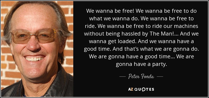 We wanna be free! We wanna be free to do what we wanna do. We wanna be free to ride. We wanna be free to ride our machines without being hassled by The Man! ... And we wanna get loaded. And we wanna have a good time. And that's what we are gonna do. We are gonna have a good time... We are gonna have a party. - Peter Fonda